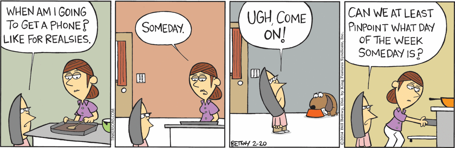 Conversation OCR: WHEN AM I GOING To GET A PHONE? LIKE FOR REALSIES. UGHCOME ON! CAN WE AT LEAST PINPOINT WHAT DAY OF THE WEEK SOMEDAY IS? SOMEDAY. BETWY 2-20 2014 Bill BettwyDist. by k WHEN AM I GOING To GET A PHONE? LIKE FOR REALSIES. UGHCOME ON! CAN WE AT LEAST PINPOINT WHAT DAY OF THE WEEK SOMEDAY IS? SOMEDAY. BETWY 2-20 2014 Bill BettwyDist. by k