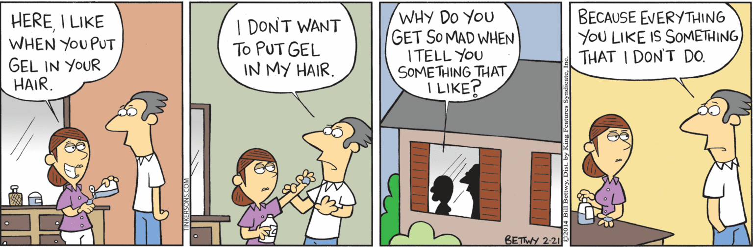 Parallel OCR: HEREI LIKE WHEN YOU PUT GEL IN YOUR HAIR. I DONT WANT To PUT GEL IN MY HAIR. WHY DO YOU GET SOMAD WHEN I TELL YOU SOMETHING THAT I LIKE? BECAUSE EVERYTHING YOU LIKE IS SOMETHING THAT I DON'T DO. BETTWY 2-21 Bill BettwyDist. by HEREI LIKE WHEN YOU PUT GEL IN YOUR HAIR. I DONT WANT To PUT GEL IN MY HAIR. WHY DO YOU GET SOMAD WHEN I TELL YOU SOMETHING THAT I LIKE? BECAUSE EVERYTHING YOU LIKE IS SOMETHING THAT I DON'T DO. BETTWY 2-21 Bill BettwyDist. by