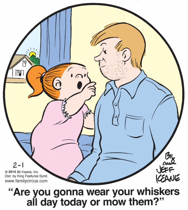 Organism OCR: Bay 2-1 © 2014 Bil KeaneInc. Dist. by King Features Synd. www.familycircus.com JEFF KEANE "Are you gonna wear your whiskers all day today or mow them?" Bay 2-1 © 2014 Bil KeaneInc. Dist. by King Features Synd. www.familycircus.com JEFF KEANE "Are you gonna wear your whiskers all day today or mow them?"