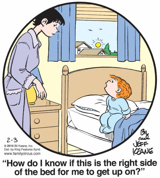 Rectangle OCR: BIL 2-3 JEFF KEANE "How do I know if this is the right side of the bed for me to get up on?" © 2014 Bil KeaneInc. Dist. by King Features Synd. www.familycircus.com BIL 2-3 JEFF KEANE "How do I know if this is the right side of the bed for me to get up on?" © 2014 Bil KeaneInc. Dist. by King Features Synd. www.familycircus.com