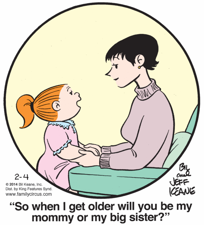 Organism OCR: 2-4 JEFF KEANE "So when I get older will you be my mommy or my big sister?" © 2014 Bil KeaneInc. Dist. by King Features Synd. www.familycircus.com 2-4 JEFF KEANE "So when I get older will you be my mommy or my big sister?" © 2014 Bil KeaneInc. Dist. by King Features Synd. www.familycircus.com