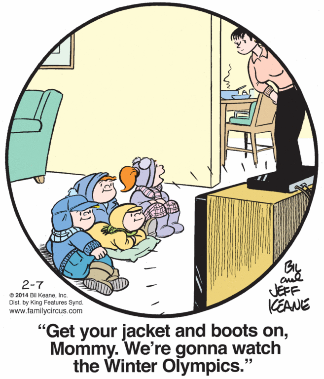 Creative arts OCR: 2-7 © 2014 Bil KeaneInc. Dist. by King Features Synd. www.familycircus.com JEFF KEANE "Get your jacket and boots onMommy. We're gonna watch the Winter Olympics." 2-7 © 2014 Bil KeaneInc. Dist. by King Features Synd. www.familycircus.com JEFF KEANE "Get your jacket and boots onMommy. We're gonna watch the Winter Olympics."