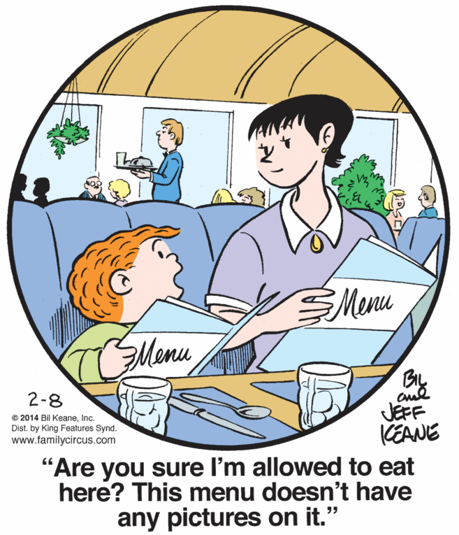 Dishware OCR: SMenu TMemu BL 2-8 JEFF KEANE "Are you sure l'm allowed to eat here? This menu doesn't have © 2014 Bil KeaneInc. Dist. by King Features Synd. www.familycircus.com any pictures on it." SMenu TMemu BL 2-8 JEFF KEANE "Are you sure l'm allowed to eat here? This menu doesn't have © 2014 Bil KeaneInc. Dist. by King Features Synd. www.familycircus.com any pictures on it."