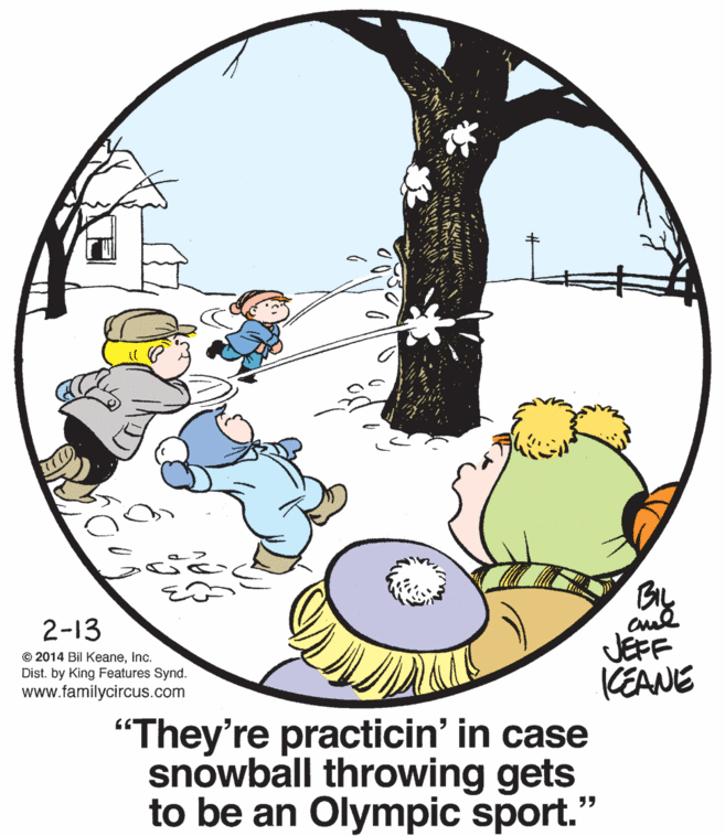 Happy OCR: 2-13 © 2014 Bil KeaneInc. Dist. by King Features Synd. www.familycircus.com JEFF CEANE "They're practicin' in case snowball throwing gets to be an Olympic sport." 2-13 © 2014 Bil KeaneInc. Dist. by King Features Synd. www.familycircus.com JEFF CEANE "They're practicin' in case snowball throwing gets to be an Olympic sport."