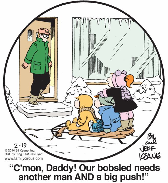 Circle OCR: By JEFF KEANE 2-19 © 2014 Bil KeaneInc. Dist. by King Features Synd. www.familycircus.com "C'monDaddy! Our bobsled needs another man AND a big push!" By JEFF KEANE 2-19 © 2014 Bil KeaneInc. Dist. by King Features Synd. www.familycircus.com "C'monDaddy! Our bobsled needs another man AND a big push!"