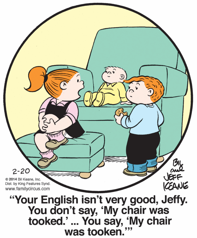 Organism OCR: By JEFF CEANE "Your English isn't very goodJeffy. You don't say'My chair was tooked.' .. You say'My chair 2-20 © 2014 Bil Keaneinc. Dist. by King Features Synd. www.familycircus.com was tooken." %3D By JEFF CEANE "Your English isn't very goodJeffy. You don't say'My chair was tooked.' .. You say'My chair 2-20 © 2014 Bil Keaneinc. Dist. by King Features Synd. www.familycircus.com was tooken." %3D