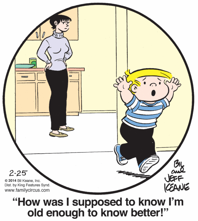 Smile OCR: BIL 2-25 © 2014 Bil KeaneInc. Dist. by King Features Synd. www.familycircus.com JEFF KEANE "How was I supposed to know I'm old enough to know better!" BIL 2-25 © 2014 Bil KeaneInc. Dist. by King Features Synd. www.familycircus.com JEFF KEANE "How was I supposed to know I'm old enough to know better!"