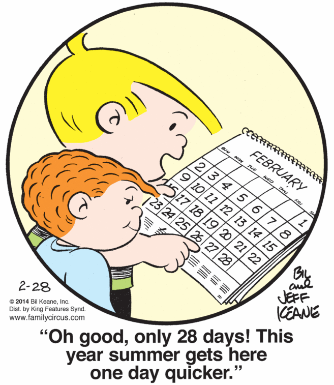 Organism OCR: FEBRUARY SUN WED THu 12FR 3/4/5 1 10 11 12 13 14|15 6/718. S5/27/18|19/20 21 23 24 25 26 27 28 BIL JEFF KEANE "Oh goodonly 28 days! This year summer gets here one day quicker." © 2014 Bil KeaneInc. Dist. by King Features Synd. www.familycircus.com 2-28 FEBRUARY SUN WED THu 12FR 3/4/5 1 10 11 12 13 14|15 6/718. S5/27/18|19/20 21 23 24 25 26 27 28 BIL JEFF KEANE "Oh goodonly 28 days! This year summer gets here one day quicker." © 2014 Bil KeaneInc. Dist. by King Features Synd. www.familycircus.com 2-28