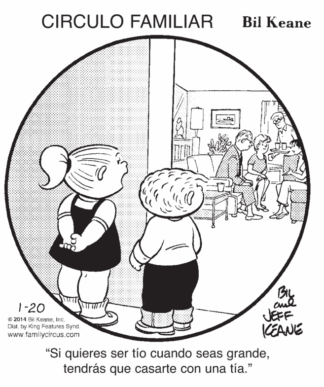 Illustration OCR: CIRCULO FAMILIAR Bil Keane 1-20 © 2014 Bil Keaneinc. Dist. by King Features Synd. www.familycircus.com JEFF KEANE "Si quieres ser tío cuando seas grandetendrás que casarte con una tía." CIRCULO FAMILIAR Bil Keane 1-20 © 2014 Bil Keaneinc. Dist. by King Features Synd. www.familycircus.com JEFF KEANE "Si quieres ser tío cuando seas grandetendrás que casarte con una tía."