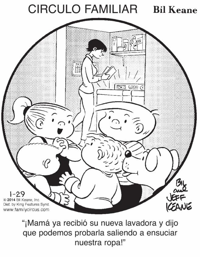 Font OCR: CIRCULO FAMILIAR Bil Keane 1-29 © 2014 Bil KeaneInc. Dist. by King Features Synd. www.familycircus.com By JEFF KEANIE "¡Mamá ya recibió su nueva lavadora y dijo que podemos probarla saliendo a ensuciar nuestra ropa!" CIRCULO FAMILIAR Bil Keane 1-29 © 2014 Bil KeaneInc. Dist. by King Features Synd. www.familycircus.com By JEFF KEANIE "¡Mamá ya recibió su nueva lavadora y dijo que podemos probarla saliendo a ensuciar nuestra ropa!"
