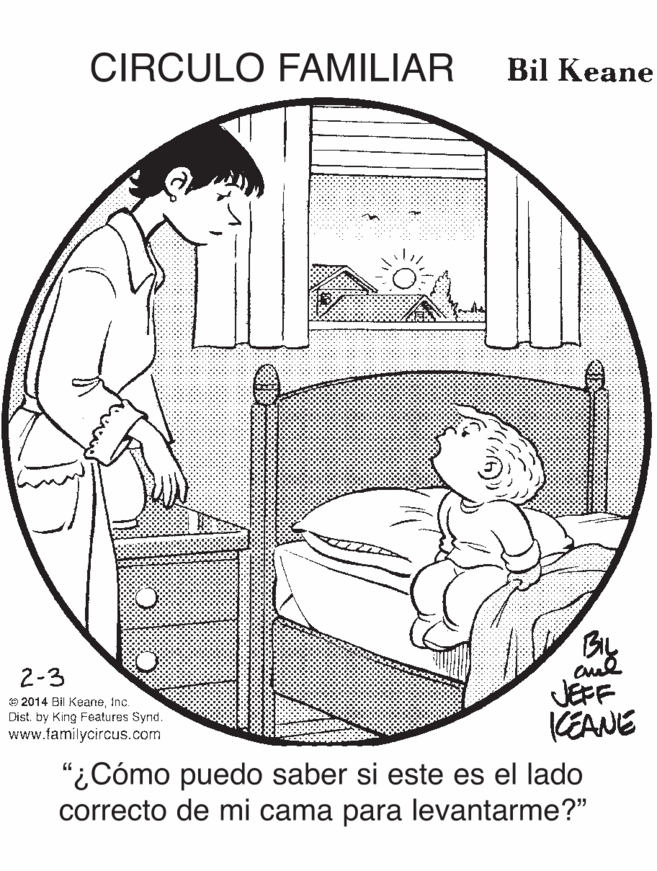 Illustration OCR: CIRCULO FAMILIAR Bil Keane 2-3 JEFF KEANE O 2014 BI KeaneInc. Dist. by King Features Synd. www.familycircus.com "¿Cómo puedo saber si este es el lado correcto de mi cama para levantarme?" CIRCULO FAMILIAR Bil Keane 2-3 JEFF KEANE O 2014 BI KeaneInc. Dist. by King Features Synd. www.familycircus.com "¿Cómo puedo saber si este es el lado correcto de mi cama para levantarme?"