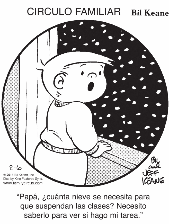 Font OCR: CIRCULO FAMILIAR Bil Keane Gy JEFF KEANE 2-6 © 2014 Bil KeaneInc. Cist. by King Features Synd. www.familycircus.com "Papá¿cuánta nieve se necesita para que suspendan las clases? Necesito saberlo para ver si hago mi tarea." CIRCULO FAMILIAR Bil Keane Gy JEFF KEANE 2-6 © 2014 Bil KeaneInc. Cist. by King Features Synd. www.familycircus.com "Papá¿cuánta nieve se necesita para que suspendan las clases? Necesito saberlo para ver si hago mi tarea."