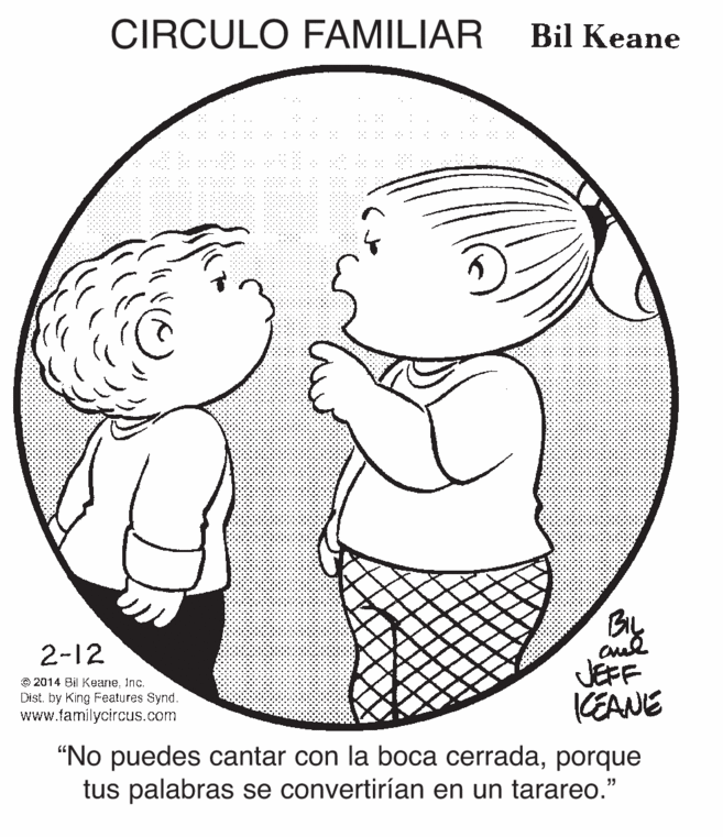 Jaw OCR: CIRCULO FAMILIAR Bil Keane By aud JEFF (EANIE 2-12 © 2014 Bil KeaneInc. Dist. by King Features Synd. www.familycircus.com "No puedes cantar con la boca cerradaporque tus palabras se convertirían en un tarareo." CIRCULO FAMILIAR Bil Keane By aud JEFF (EANIE 2-12 © 2014 Bil KeaneInc. Dist. by King Features Synd. www.familycircus.com "No puedes cantar con la boca cerradaporque tus palabras se convertirían en un tarareo."