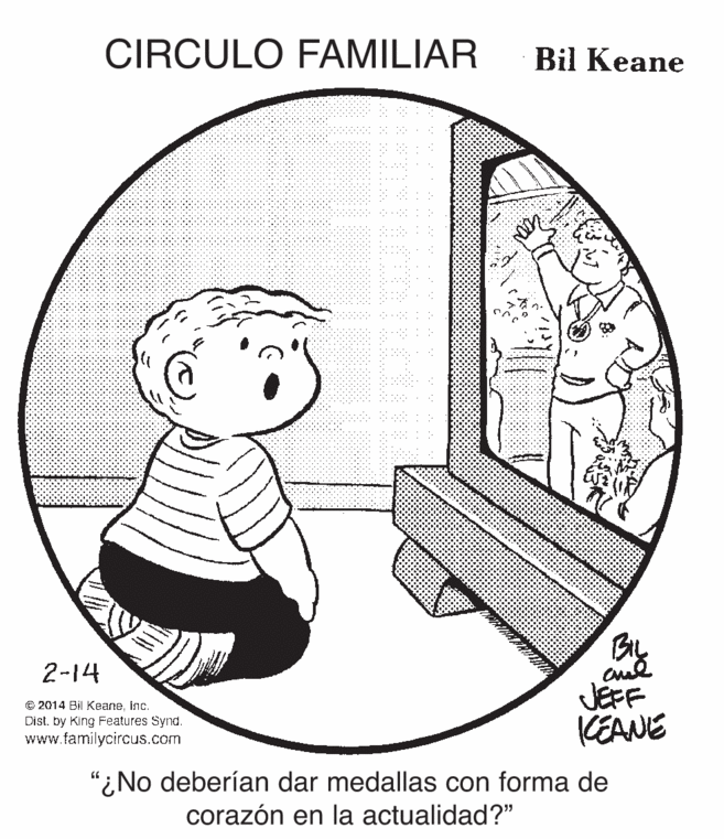 Happy OCR: CIRCULO FAMILIAR Bil Keane By JEFF KEANE 2-14 O 2014 Bil Keaneinc. Dist. by King Features Synd. www.familycircus.com "¿No deberían dar medallas con forma de corazón en la actualidad?" CIRCULO FAMILIAR Bil Keane By JEFF KEANE 2-14 O 2014 Bil Keaneinc. Dist. by King Features Synd. www.familycircus.com "¿No deberían dar medallas con forma de corazón en la actualidad?"