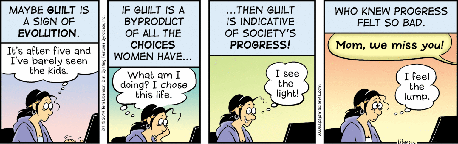 Illustration OCR: MAYBE GUILT IS A SIGN OF EVOLUTION. ...THEN GUILT IS INDICATIVE OF SOCIETYS PROGRESS! IF GUILT IS A WHO KNEW PROGRESS FELT SO BAD. BYPRODUCT OF ALL THE ?HOICES WOMEN HAVE... Momwe miss you! It's after five and I've barely seen the kids. What am I doing? I chose this life. I see the light! I feel the lump. Libenson. peefudmmm MAYBE GUILT IS A SIGN OF EVOLUTION. ...THEN GUILT IS INDICATIVE OF SOCIETYS PROGRESS! IF GUILT IS A WHO KNEW PROGRESS FELT SO BAD. BYPRODUCT OF ALL THE ?HOICES WOMEN HAVE... Momwe miss you! It's after five and I've barely seen the kids. What am I doing? I chose this life. I see the light! I feel the lump. Libenson. peefudmmm