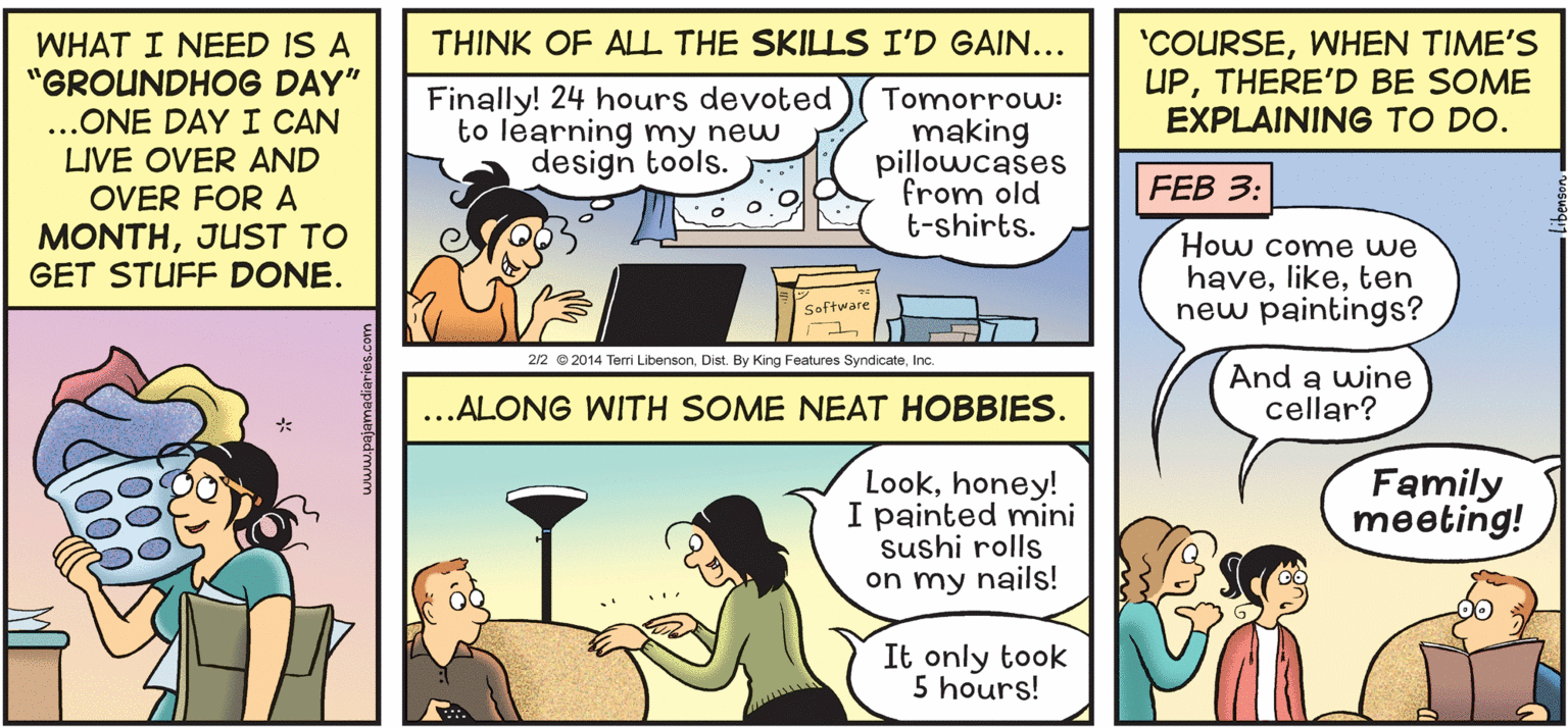 Conversation OCR: 'COURSEWHEN TIME'S UPTHERE'D BE SOME EXPLAINING TO DO. THINK OF ALL THE SKILLS I'D GAIN... WHAT I NEED IS A "GROUNDHOG DAY" ...ONE DAY I CAN LIVE OVER AND OVER FOR A Finally! 24 hours devoted to learning my new design tools. Tomorrow: making pillowcases from old t-shirts. FEB 3: MONTHJUST TO GET STUFF DONE. How come we haveten new paintings? Software 2/2 © 2014 Terri LibensonInc. And a wine cellar? ..ALONG WITH SOME NEAT HOBBIES. Lookhoney! I painted mini sushi rolls on my nails! Family meeting! It only took 5 hours! 'COURSEWHEN TIME'S UPTHERE'D BE SOME EXPLAINING TO DO. THINK OF ALL THE SKILLS I'D GAIN... WHAT I NEED IS A "GROUNDHOG DAY" ...ONE DAY I CAN LIVE OVER AND OVER FOR A Finally! 24 hours devoted to learning my new design tools. Tomorrow: making pillowcases from old t-shirts. FEB 3: MONTHJUST TO GET STUFF DONE. How come we haveten new paintings? Software 2/2 © 2014 Terri LibensonDist. By King Features SyndicateInc. And a wine cellar? ..ALONG WITH SOME NEAT HOBBIES. Lookhoney! I painted mini sushi rolls on my nails! Family meeting! It only took 5 hours!