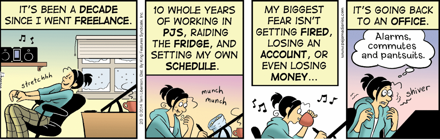 Happy OCR: IT'S BEEN A DECADE SINCE I WENT FREELANCE. 10 WHOLE YEARS OF WORKING IN PJSRAIDING THE FRIDGEAND SETTING MY OWN SCHEDULE. MY BIGGEST FEAR ISN'T GETTING FIREDIT'S GOING BACK TO AN OFFICE. LOSING AN ACCOUNTOR EVEN LOSING Alarmscommutes and pantsuits. stretchhh MONEY... munch munch 3 shiver IT'S BEEN A DECADE SINCE I WENT FREELANCE. 10 WHOLE YEARS OF WORKING IN PJSRAIDING THE FRIDGEAND SETTING MY OWN SCHEDULE. MY BIGGEST FEAR ISN'T GETTING FIREDIT'S GOING BACK TO AN OFFICE. LOSING AN ACCOUNTOR EVEN LOSING Alarmscommutes and pantsuits. stretchhh MONEY... munch munch 3 shiver