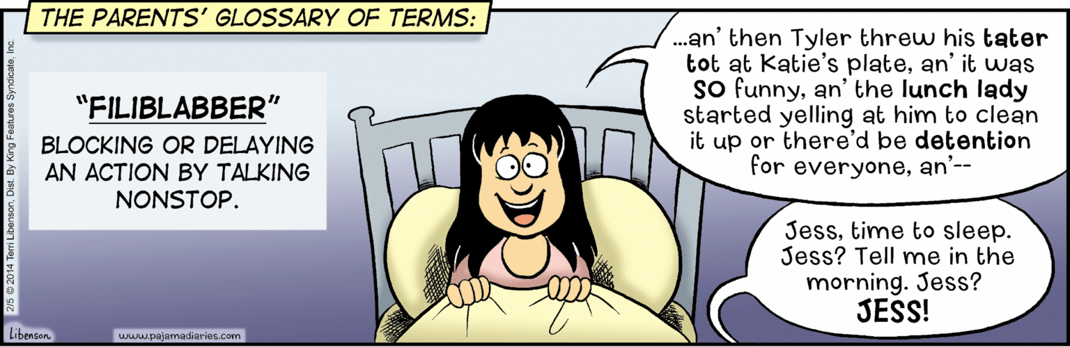 Sharing OCR: THE PARENTS' GLOSSARY OF TERMS: .an' then Tyler threw his tater tot at Katie's platean' it was so funnyan' the lunch lady started yelling at him to clean it up or there'd be detention for everyonean'-- "FILIBLABBER" BLOCKING OR DELAYING AN ACTION BY TALKING NONSTOP. Jesstime to sleep. Jess? Tell mne in the morning. Jess? JESS! Libenson. www.pajamadiarios.com THE PARENTS' GLOSSARY OF TERMS: .an' then Tyler threw his tater tot at Katie's platean' it was so funnyan' the lunch lady started yelling at him to clean it up or there'd be detention for everyonean'-- "FILIBLABBER" BLOCKING OR DELAYING AN ACTION BY TALKING NONSTOP. Jesstime to sleep. Jess? Tell mne in the morning. Jess? JESS! Libenson. www.pajamadiarios.com