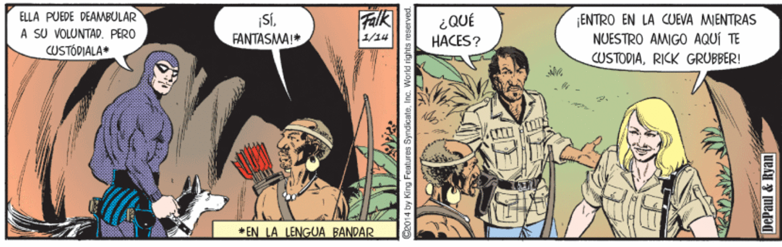 Comics OCR: ELLA PUEDE DEAMBULAR A SU VOLUNTAD. PERO CUSTÓDIALA* ¡SÍFANTASMA!* ¡ENTRO EN LA CUEVA MIENTRAS NUESTRO AMIGO AQUÍ TE ¿QUÉ |/?4 HACES? CUSTOPIARICK GRUBBER! *EN LA LENGUA BANDAR 2014 by King Features SyndicateInc. World rights re DePaul & Ryan ELLA PUEDE DEAMBULAR A SU VOLUNTAD. PERO CUSTÓDIALA* ¡SÍFANTASMA!* ¡ENTRO EN LA CUEVA MIENTRAS NUESTRO AMIGO AQUÍ TE ¿QUÉ | / ? 4 HACES? CUSTOPIARICK GRUBBER! *EN LA LENGUA BANDAR 2014 by King Features SyndicateInc. World rights re DePaul & Ryan