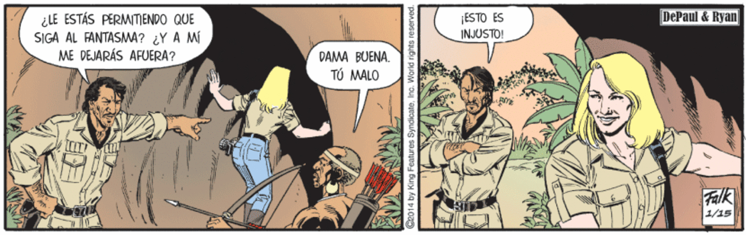 Comics OCR: DePaul & Ryan ¿LE ESTÁS PERMITIENDO QUE SIGA AL FANTASMA? ¿Y A MI ME DEJARÁS AFUERA? ¡ESTO ES INJUSTO! DAMA BUENA. TÚ MALO Falk 1/15 C2014 by King Features SyndicateInc. World rigihts reserved. DePaul & Ryan ¿LE ESTÁS PERMITIENDO QUE SIGA AL FANTASMA? ¿Y A MI ME DEJARÁS AFUERA? ¡ESTO ES INJUSTO! DAMA BUENA. TÚ MALO Falk 1/15 C2014 by King Features SyndicateInc. World rigihts reserved.