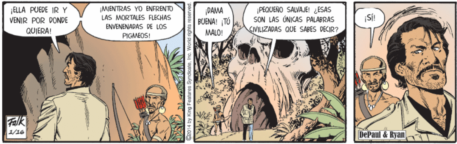 Fictional character OCR: ELLA PUEDE IRY VENIR POR DONDE ¡MENTRAS YO ENFRENTO LAS MORTALES FLECHAS ENVENENADAS DE LOS ¡DAMA BUENA! TÚ PEQUENO SALVAJE! ESAS SON LAS ÚNICAS PALABRAS CIVILIZADAS QUE SABES DECIR? QUIERA! MALO! PIGMEOS! Fak 1/16 DePaul & Ryan C2014 by King Features SyndicateInc. World rig ELLA PUEDE IRY VENIR POR DONDE ¡MENTRAS YO ENFRENTO LAS MORTALES FLECHAS ENVENENADAS DE LOS ¡DAMA BUENA! TÚ PEQUENO SALVAJE! ESAS SON LAS ÚNICAS PALABRAS CIVILIZADAS QUE SABES DECIR? QUIERA! MALO! PIGMEOS! Fak 1/16 DePaul & Ryan C2014 by King Features SyndicateInc. World rig