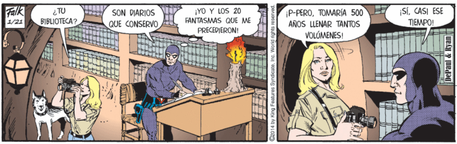 Fictional character OCR: Falk 1/21 SÍCASI ESE TIEMPO! ¡YO Y LOS 20 SON DIARIOS QUE CONSERVO ¡P-PEROTOMARÍA 500 AÑOS LLENAR TANTOS VOLÓMENES! BIBLIOTECA? FANTASMAS QUE ME PRECEDIERON! 2014 by King Features SyndicateInc. World rights reserved DePanl & Ryan Falk 1/21 SÍCASI ESE TIEMPO! ¡YO Y LOS 20 SON DIARIOS QUE CONSERVO ¡P-PEROTOMARÍA 500 AÑOS LLENAR TANTOS VOLÓMENES! BIBLIOTECA? FANTASMAS QUE ME PRECEDIERON! 2014 by King Features SyndicateInc. World rights reserved DePanl & Ryan