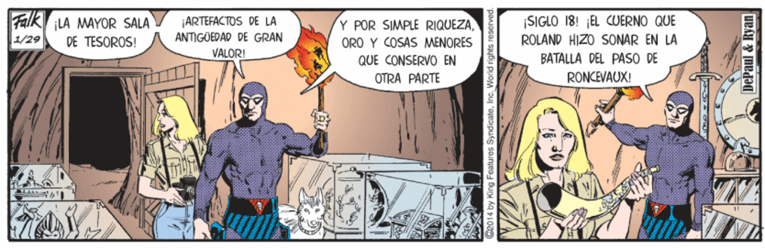 Publication OCR: Falk LA MAYOR SALA DE TESOROS! ¡ARTEFACTOS DE LA ANTIGÜEDAD DE GRAN VALORI Y POR SIMPLE RIQUEZAORO Y COSAS MENORES QUE CONSERVO EN OTRA PARTE ¡SIGLO 18! EL CUERNO QUE RÓLAND HIZO SONAR EN LA BATALLA DEL PASO DE 1/29 RONCEVAUX! C2014 by King Features SyndicateInc DePaul & Ryan Falk LA MAYOR SALA DE TESOROS! ¡ARTEFACTOS DE LA ANTIGÜEDAD DE GRAN VALORI Y POR SIMPLE RIQUEZAORO Y COSAS MENORES QUE CONSERVO EN OTRA PARTE ¡SIGLO 18! EL CUERNO QUE RÓLAND HIZO SONAR EN LA BATALLA DEL PASO DE 1/29 RONCEVAUX! C2014 by King Features SyndicateInc DePaul & Ryan