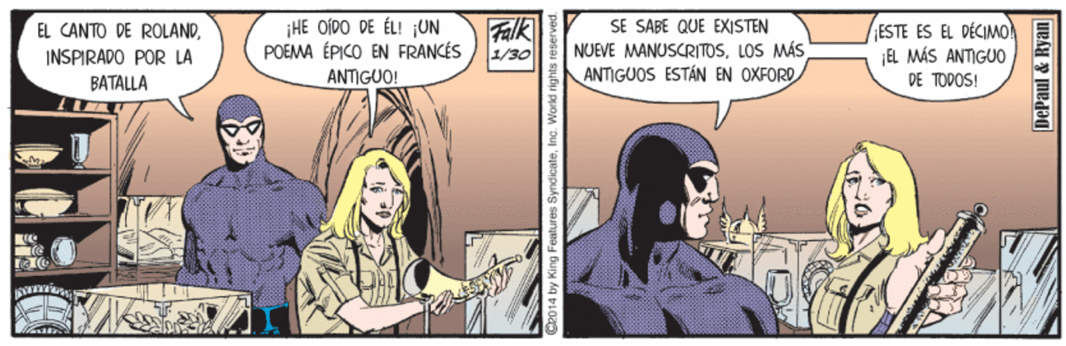 Comics OCR: HE OÍDO DE ÉL! ¡UN POEMA ÉPICO EN FRANCÉS Falk 1/30 SE SABE QUE EXISTEN NUEVE MANUSCRITOSLOS MÁS ANTIGUOS ESTÁN EN OXFORD ESTE ES EL DÉCIMO! ¡EL MÁS ANTIG00 DE TOPOS! EL CANTO DE ROLANDINSPIRADO POR LA BATALLA ANTIGUO! d2014 by King Features SyndicateInc. World ri DePaul & Ryan HE OÍDO DE ÉL! ¡UN POEMA ÉPICO EN FRANCÉS Falk 1/30 SE SABE QUE EXISTEN NUEVE MANUSCRITOSLOS MÁS ANTIGUOS ESTÁN EN OXFORD ESTE ES EL DÉCIMO! ¡EL MÁS ANTIG00 DE TOPOS! EL CANTO DE ROLANDINSPIRADO POR LA BATALLA ANTIGUO! d2014 by King Features SyndicateInc. World ri DePaul & Ryan