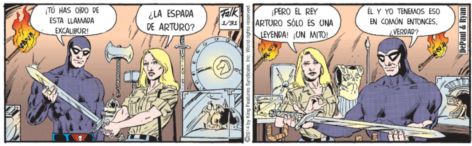 Fiction OCR: TÚ HAS OÍDO DE ESTA LLAMADA EXCALIBUR! Falk ¿LA ESPADA DE ARTURO? ¡PERO EL REY ARTURO SÓLO ES UNA LEYENDA! ¡UN MITO! ÉL Y YO TÉNEMOS ESO EN COMÚN ENTONCES1/31 VERDAD? King Features SyndicateInc DePaul & Ryan TÚ HAS OÍDO DE ESTA LLAMADA EXCALIBUR! Falk ¿LA ESPADA DE ARTURO? ¡PERO EL REY ARTURO SÓLO ES UNA LEYENDA! ¡UN MITO! ÉL Y YO TÉNEMOS ESO EN COMÚN ENTONCES1/31 VERDAD? King Features SyndicateInc DePaul & Ryan