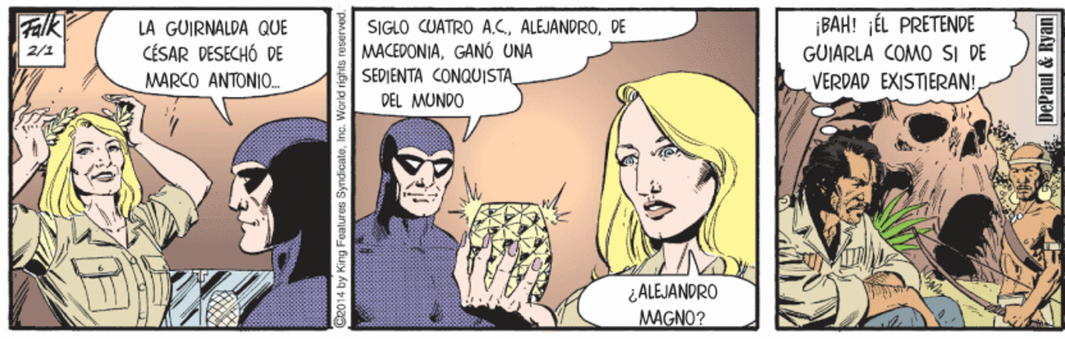 Fictional character OCR: Falk LA GUIRNALDA QUE CÉSAR DESECHÓ DE SIGLO CUATRO A.CDE MACEDONIAGANÓ UNA SEDIENTA CONQUISTA_ DEL MUNDO ¡BAH! ¡ÉL PRETENDE GUIARLA COMO SI DE VERDAD EXISTIERAN! 2/1 MARCO ANTONIO. ¿ALEJANDRO MAGNO? Ce014 by King Features SyndicateInc. World righ DePaul & Ryan Falk LA GUIRNALDA QUE CÉSAR DESECHÓ DE SIGLO CUATRO A.CDE MACEDONIAGANÓ UNA SEDIENTA CONQUISTA_ DEL MUNDO ¡BAH! ¡ÉL PRETENDE GUIARLA COMO SI DE VERDAD EXISTIERAN! 2/1 MARCO ANTONIO. ¿ALEJANDRO MAGNO? Ce014 by King Features SyndicateInc. World righ DePaul & Ryan