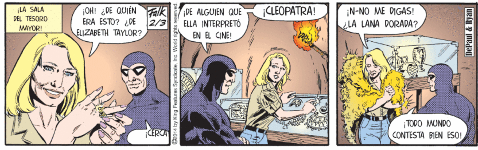 Sharing OCR: OH! ¿DE QUIÉN Falk ERA ESTO? ¿DE ELIZABETH TAYLOR? ¡LA SALA DEL TESORO DE ALGUIEN QUE ELLA INTERPRETÓ CLEOPATRA! ¡N-NO ME DIGAS! ¿LA LANA DORADA? 2/3 MAYORI EN EL CINE! ¡TODO MUNDO CONTESTA BIEN ESO! CERCA C2014 by King Features SyndicateInc. World right DePaul & Ryan OH! ¿DE QUIÉN Falk ERA ESTO? ¿DE ELIZABETH TAYLOR? ¡LA SALA DEL TESORO DE ALGUIEN QUE ELLA INTERPRETÓ CLEOPATRA! ¡N-NO ME DIGAS! ¿LA LANA DORADA? 2/3 MAYORI EN EL CINE! ¡TODO MUNDO CONTESTA BIEN ESO! CERCA C2014 by King Features SyndicateInc. World right DePaul & Ryan
