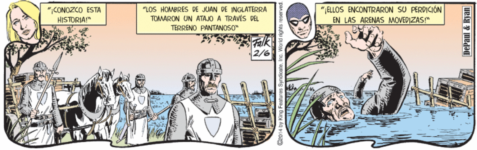 Comics OCR: "LOS HOMBRES DE JUAN DE INGLATERRA ";ELLOS ENCONTRARON SU PERDICIÓN ";CONOZCO ESTA HISTORIA!" TOMARON UN ATAJO A TRAVÉS DEL TERRENO PANTANOSO" EN LAS ARENAS MOVEDIZAS!" Falk 2/6 C2014 by King Features Syndicate in DePaul & Ryan "LOS HOMBRES DE JUAN DE INGLATERRA ";ELLOS ENCONTRARON SU PERDICIÓN ";CONOZCO ESTA HISTORIA!" TOMARON UN ATAJO A TRAVÉS DEL TERRENO PANTANOSO" EN LAS ARENAS MOVEDIZAS!" Falk 2/6 C2014 by King Features Syndicate in DePaul & Ryan