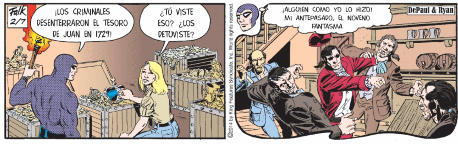 Fiction OCR: Falk LOS CRIMINALES 2/7 DESENTERRARON EL TESORO DE JUAN EN 1729! ¿ TÚ VISTE ESO? ¿LOS DETUVISTE? DePaul & Ryan ALGUIEN COM0 YO LO HIZO! MI ANTEPASADOEL NOVENO FANTASMA C2014 by King Features SyndicateInc. World rights reserved. Falk LOS CRIMINALES 2/7 DESENTERRARON EL TESORO DE JUAN EN 1729! ¿ TÚ VISTE ESO? ¿LOS DETUVISTE? DePaul & Ryan ALGUIEN COM0 YO LO HIZO! MI ANTEPASADOEL NOVENO FANTASMA C2014 by King Features SyndicateInc. World rights reserved.