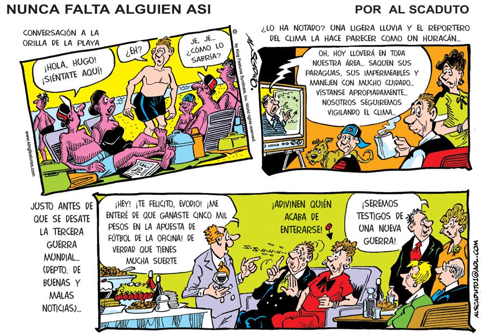 Parallel OCR: NUNCA FALTA ALGUIEN ASI POR AL SCADUTO CONVERSACIÓNA LA ¿LO HA NOTADO? UNA LIGERA LLUVIA Y EL REPORTERO DEL CLIMA LA HACE PARECER COMO UN HURACÁN. ORILLA DE LA PLAYA JEJE. ¿CÓMO LO SABRÍA? ¿EH? ¡HOLAHUGO! ¡SIÉNTATE AQUÍ! OHHOY LLOVERÁ EN TODA NUESTRA ÁREA. SAQUEN SUS PARAGUASSUS IMPERMEABLES Y MANEJEN CON MUCHO CUIDADO. VÍSTANSE APROPIADAMENTE. NOSOTROS SEGUIREMOS VIGILANDO EL CLIMA. JUSTO ANTES DE ¡HEY! ¡TE FELICITOEVODIO! ¡ME ENTERÉ DE QUE GANASTE CINCO MIL ¡ADIVINEN QUIÉN ACABA DE ENTERARSE! ¡SEREMOS TESTIGOS DE. QUE SE DESATE PESOS EN LA APUESTA DE FÓTBOL DE LA OAICINA! DE LA TERCERA UNA NUEVA GUERRA VERDAD QUE TIENES GUERRA! MUNDIAL. MUCHA SUERTE (DEPTO. DE BUENAS Y MALAS NOTICIAS). ?? www.kingfeatures.com ALSCADUTO1@AOL.COM NUNCA FALTA ALGUIEN ASI POR AL SCADUTO CONVERSACIÓNA LA ¿LO HA NOTADO? UNA LIGERA LLUVIA Y EL REPORTERO DEL CLIMA LA HACE PARECER COMO UN HURACÁN. ORILLA DE LA PLAYA JEJE. ¿CÓMO LO SABRÍA? ¿EH? ¡HOLAHUGO! ¡SIÉNTATE AQUÍ! OHHOY LLOVERÁ EN TODA NUESTRA ÁREA. SAQUEN SUS PARAGUASSUS IMPERMEABLES Y MANEJEN CON MUCHO CUIDADO. VÍSTANSE APROPIADAMENTE. NOSOTROS SEGUIREMOS VIGILANDO EL CLIMA. JUSTO ANTES DE ¡HEY! ¡TE FELICITOEVODIO! ¡ME ENTERÉ DE QUE GANASTE CINCO MIL ¡ADIVINEN QUIÉN ACABA DE ENTERARSE! ¡SEREMOS TESTIGOS DE. QUE SE DESATE PESOS EN LA APUESTA DE FÓTBOL DE LA OAICINA! DE LA TERCERA UNA NUEVA GUERRA VERDAD QUE TIENES GUERRA! MUNDIAL. MUCHA SUERTE (DEPTO. DE BUENAS Y MALAS NOTICIAS). ? ? www.kingfeatures.com ALSCADUTO1@AOL.COM