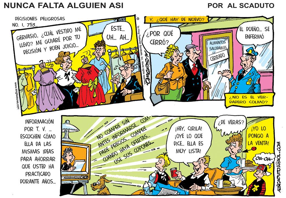 Illustration OCR: NUNCA FALTA ALGUIEN ASI DECISIONES PELIGROSAS POR AL SCADUTO NO. I753. Y. ¿QUÉ HAY DE NUEVO? GERVASIO¿CUÁL VESTIDO ME LLEVO? ME GUIARÉ POR TU DECISIÓN Y BUEN JUICIO. ESTE. ¿POR QUÉ CERRÓ? UH. AH. EL DUEÑO. SE ENFERMÓ ALIMENTOS SALUDABLESCERRADO ¿ NO ES EL VER- DADERO COLMO? INFORMACIÓN POR T. V. . ESCUCHEN CÓMO NO COMPRE SIN ANTES INFORMARSE. COM- PARE PRECIOS. COMPRE CUANDO HAYA OFERTAS. ¿ DE VERAS? ¡HEYCIRILA! ¡OYE LO QUE DICE. ELLA ES ELLA DA LAS ¡YO LO PONGO A LA VENTA! MISMAS IDEAS PARA AHORRAR QUE USTED HA USE SUS CUPONES. MUY LISTA! PRACTICADO DURANTE AÑOS. OH-OH- www.kingfeatures NUNCA FALTA ALGUIEN ASI DECISIONES PELIGROSAS POR AL SCADUTO NO. I753. Y. ¿QUÉ HAY DE NUEVO? GERVASIO¿CUÁL VESTIDO ME LLEVO? ME GUIARÉ POR TU DECISIÓN Y BUEN JUICIO. ESTE. ¿POR QUÉ CERRÓ? UH. AH. EL DUEÑO. SE ENFERMÓ ALIMENTOS SALUDABLESCERRADO ¿ NO ES EL VER- DADERO COLMO? INFORMACIÓN POR T. V. . ESCUCHEN CÓMO NO COMPRE SIN ANTES INFORMARSE. COM- PARE PRECIOS. COMPRE CUANDO HAYA OFERTAS. ¿ DE VERAS? ¡HEYCIRILA! ¡OYE LO QUE DICE. ELLA ES ELLA DA LAS ¡YO LO PONGO A LA VENTA! MISMAS IDEAS PARA AHORRAR QUE USTED HA USE SUS CUPONES. MUY LISTA! PRACTICADO DURANTE AÑOS. OH-OH- www.kingfeatures