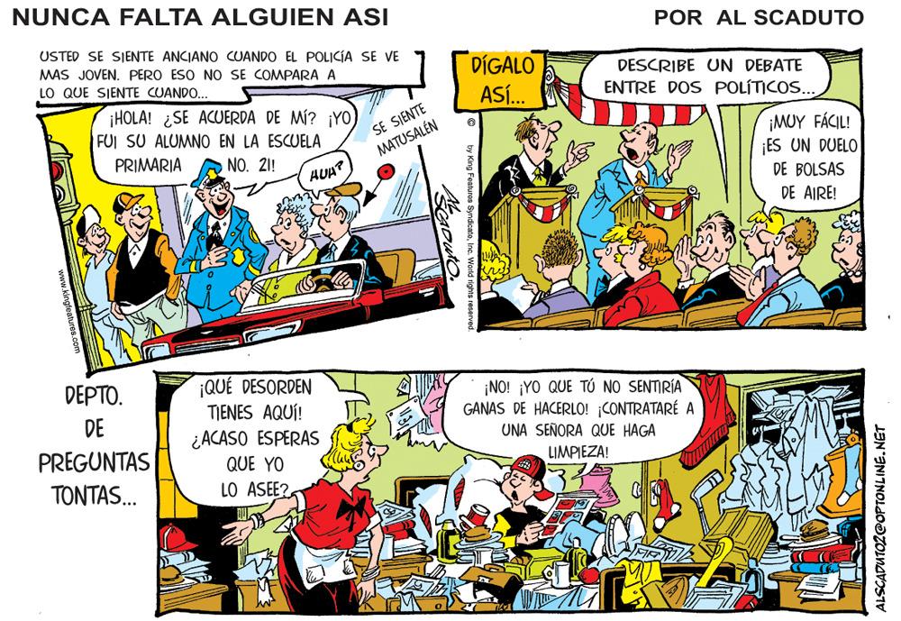Art OCR: NUNCA FALTA ALGUIEN ASI POR AL SCADUTO USTED SE SIENTE ANCIANO CUANDO EL POLICÍA SE VE MAS JOVEN. PERO ESO NO SE COMPARA A LO QUE SIENTE CUANDO... DÍGALO DESCRIBE UN DEBATE ASÍ. ENTRE DOS POLÍTICOS... ¡HOLA! ¿SE ACUERDA DE MÍ? ¡YO FUI SU ALUMNO EN LA ESCUELA SE SIENTE MATUSALÉN ¡MUY FÁCIL! ES UN DUELO DE BOLSAS DE AIRE! PRIMARIA NO. 21! HUA? ¡QUÉ DESORDEN TIENES AQUÍ! DEPTO. ¡NO! ¡YO QUE TÚ NO SENTIRÍA GANAS DE HACERLO! CONTRATARÉ A DE ¿ACASO ESPERAS QUE YO UNA SEÑORA QUE HAGA PREGUNTAS LIMPIEZA! TONTAS. LO ASEE? ALSCADUTOZ@OPTONLINE.NET by King Featuros Synd nc. World rights re NUNCA FALTA ALGUIEN ASI POR AL SCADUTO USTED SE SIENTE ANCIANO CUANDO EL POLICÍA SE VE MAS JOVEN. PERO ESO NO SE COMPARA A LO QUE SIENTE CUANDO... DÍGALO DESCRIBE UN DEBATE ASÍ. ENTRE DOS POLÍTICOS... ¡HOLA! ¿SE ACUERDA DE MÍ? ¡YO FUI SU ALUMNO EN LA ESCUELA SE SIENTE MATUSALÉN ¡MUY FÁCIL! ES UN DUELO DE BOLSAS DE AIRE! PRIMARIA NO. 21! HUA? ¡QUÉ DESORDEN TIENES AQUÍ! DEPTO. ¡NO! ¡YO QUE TÚ NO SENTIRÍA GANAS DE HACERLO! CONTRATARÉ A DE ¿ACASO ESPERAS QUE YO UNA SEÑORA QUE HAGA PREGUNTAS LIMPIEZA! TONTAS. LO ASEE? ALSCADUTOZ@OPTONLINE.NET by King Featuros Synd nc. World rights re