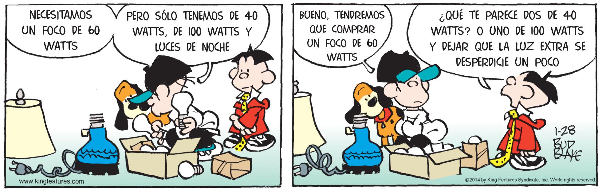 Art OCR: NECESITAMOS PERO SÓLO TENEMOS DE 40 BUENOTENDREMOS ¿QUÉ TE PARECE DOS DE 40 UN FOCO DE 60 QUE COMPRAR WATTSDE 100 WATTS Y LUCES DE NOCHE WATTS? O UNO DE 100 WATTS WATTS UN FOCO DE 60 Y DEJAR QUE LA LUZ EXTRA SE WATTS DESPERDICIE UN POCO 1-28 BUD BAYE www.kingteatures.com 02014 by King Features SyndicateInc. World rights reserved. NECESITAMOS PERO SÓLO TENEMOS DE 40 BUENOTENDREMOS ¿QUÉ TE PARECE DOS DE 40 UN FOCO DE 60 QUE COMPRAR WATTSDE 100 WATTS Y LUCES DE NOCHE WATTS? O UNO DE 100 WATTS WATTS UN FOCO DE 60 Y DEJAR QUE LA LUZ EXTRA SE WATTS DESPERDICIE UN POCO 1-28 BUD BAYE www.kingteatures.com 02014 by King Features SyndicateInc. World rights reserved.