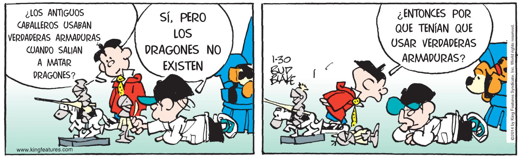Fiction OCR: ¿LOS ANTIGUOS CABALLEROS USABAN SíPERO LOS ¿ ENTONCES POR QUE TENÍAN QUE USAR VERDADERAS VERDADERAS ARMADURAS DRAGONES NO CUANDO SALIAN A MATAR DRAGONES? ARMADURAS? 1-30 BUD BAVE EXISTEN www.kingfeatures.com ¿LOS ANTIGUOS CABALLEROS USABAN SíPERO LOS ¿ ENTONCES POR QUE TENÍAN QUE USAR VERDADERAS VERDADERAS ARMADURAS DRAGONES NO CUANDO SALIAN A MATAR DRAGONES? ARMADURAS? 1-30 BUD BAVE EXISTEN www.kingfeatures.com