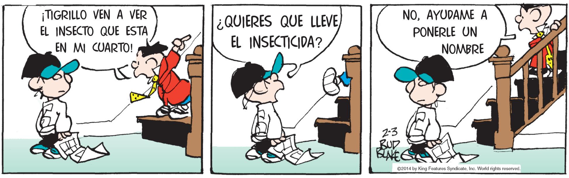 Illustration OCR: NOAYUDAME A PONERLE UN ¡TIGRILLO VEN A VER ¿QUIERES QUE LLEVE) EL INSECTICIDA? EL INSECTO QUE ESTA EN MI CUARTO! NOMBRE 2:3 BUD ©2014 by King Features SyndicateInc. World rights reserved. NOAYUDAME A PONERLE UN ¡TIGRILLO VEN A VER ¿QUIERES QUE LLEVE) EL INSECTICIDA? EL INSECTO QUE ESTA EN MI CUARTO! NOMBRE 2:3 BUD ©2014 by King Features SyndicateInc. World rights reserved.