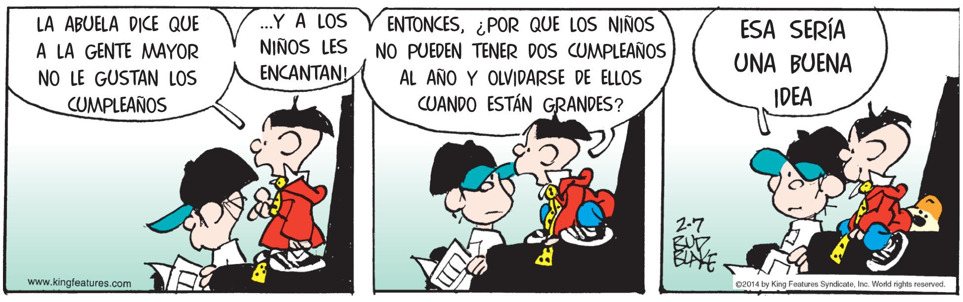 Child OCR: .Y A LOS ENTONCES¿POR QUE LOS NIÑOS NO PUEDEN TENER DOS CUMPLEAÑOS AL AÑO Y OLVIDARSE DE ELLOS CUANDO ESTÁN GRANDES? LA ABUELA DICE QUE ESA SERÍA NIÑOS LES A LA GENTE MAYOR NO LE GUSTAN LOS CUMPLEAÑOS UNA BUENA ENCANTANI IDEA 2-7 BUD. www.kingfeatures.com 02014 by King Features SyndicateInc. World rights reserved. .Y A LOS ENTONCES¿POR QUE LOS NIÑOS NO PUEDEN TENER DOS CUMPLEAÑOS AL AÑO Y OLVIDARSE DE ELLOS CUANDO ESTÁN GRANDES? LA ABUELA DICE QUE ESA SERÍA NIÑOS LES A LA GENTE MAYOR NO LE GUSTAN LOS CUMPLEAÑOS UNA BUENA ENCANTANI IDEA 2-7 BUD. www.kingfeatures.com 02014 by King Features SyndicateInc. World rights reserved.