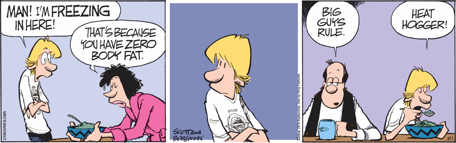 Fiction OCR: MAN! I'M FREEZING IN HERE! BIG GUYS RULE. HEAT HOGGER! THAT'S BECAUSE YOU HAVE ZERO BODY FAT. ScOTAnA BORGMAN zitscomics.com MAN! I'M FREEZING IN HERE! BIG GUYS RULE. HEAT HOGGER! THAT'S BECAUSE YOU HAVE ZERO BODY FAT. ScOTAnA BORGMAN zitscomics.com