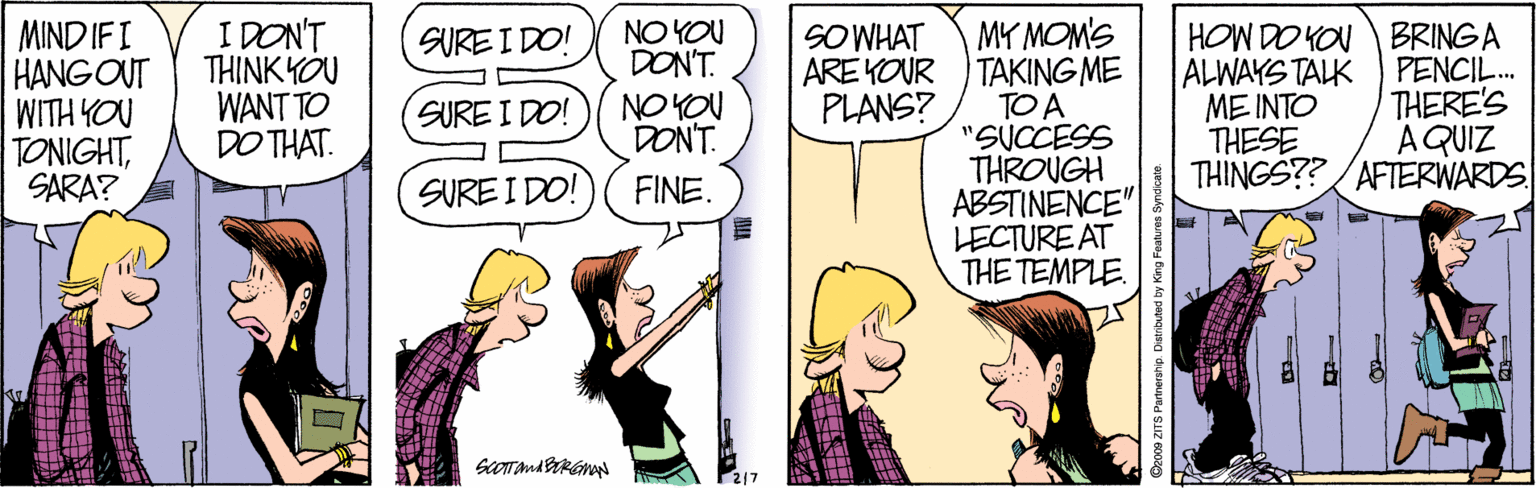 Cartoon OCR: MIND IFI HANG OUT noh HLIM TONIGHTSARA? I DON'T TH?NKYOU WANT TO DO THAT. MY MOM'S ARE YOUR TAKING ME TO A "SUCCESS THROUGH ABSTINENCE" LECTURE AT THE TEMPLE HOW DO YOU BRINGA ALWAYS TALK ME INTO THESE THINGS??/AFTERWARDS NO YOU DONT. NO YOU DONT. SURE I DO! SOWHAT PENCIL. THERE'S A QUIZ SURE I DO! PLANS? SURE I DO! FINE. 200 ZTS Partnerstip. Distibuted by King Foat MIND IFI HANG OUT noh HLIM TONIGHTSARA? I DON'T TH?NKYOU WANT TO DO THAT. MY MOM'S ARE YOUR TAKING ME TO A "SUCCESS THROUGH ABSTINENCE" LECTURE AT THE TEMPLE HOW DO YOU BRINGA ALWAYS TALK ME INTO THESE THINGS??/AFTERWARDS NO YOU DONT. NO YOU DONT. SURE I DO! SOWHAT PENCIL. THERE'S A QUIZ SURE I DO! PLANS? SURE I DO! FINE. 200 ZTS Partnerstip. Distibuted by King Foat