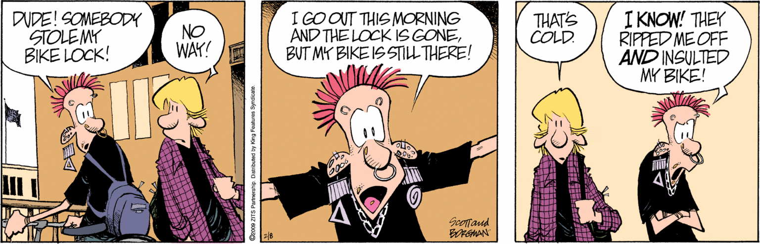 Conversation OCR: DUDE! SOMEBODY STOLEMY BIKE LOCK! I GOOUT THIS MORNING AND THE LOCK IS GONEBUT MY BIKE IS STILL THERE! I KNOW! THEY RIPPED ME OFF AND INSULTED MY BIKE! NO WAY! THAT'S COLD. Scofrand Geoce ZITS Partrership. Dietributed by King Features Byndicate. DUDE! SOMEBODY STOLEMY BIKE LOCK! I GOOUT THIS MORNING AND THE LOCK IS GONEBUT MY BIKE IS STILL THERE! I KNOW! THEY RIPPED ME OFF AND INSULTED MY BIKE! NO WAY! THAT'S COLD. Scofrand Geoce ZITS Partrership. Dietributed by King Features Byndicate.