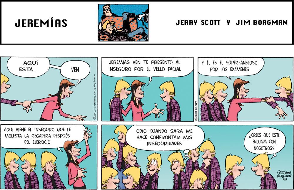 Jaw OCR: JEREMÍAS JERRY SCOTT Y JIM BORGMAN Y ÉL ES EL SUPER-ANSIOSO POR LOS EXÁMENES JEREMÍAS VEN TE PRESENTO AL AQUÍ ESTÁ. VEN INSEGURO POR EL VELLO FACIAL AQUÍ VIENE EL INSEGURO QUE LE MOLESTA LA REGADERA DESPUÉS DEL EJERCICIO ODIO CUANDO SARA ME HACE CONFRONTAR MIS CREES QUE ESTÉ ENOJADA CON INSEGURIDADES NOSOTROS? ScOTTaud 2/9 JEREMÍAS JERRY SCOTT Y JIM BORGMAN Y ÉL ES EL SUPER-ANSIOSO POR LOS EXÁMENES JEREMÍAS VEN TE PRESENTO AL AQUÍ ESTÁ. VEN INSEGURO POR EL VELLO FACIAL AQUÍ VIENE EL INSEGURO QUE LE MOLESTA LA REGADERA DESPUÉS DEL EJERCICIO ODIO CUANDO SARA ME HACE CONFRONTAR MIS CREES QUE ESTÉ ENOJADA CON INSEGURIDADES NOSOTROS? ScOTTaud 2/9