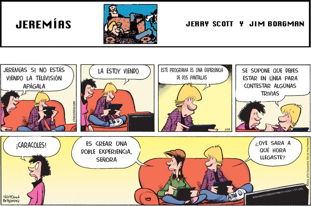 Line OCR: JEREMÍAS JERRY SCOTT Y JIM BORGMAN JEREMÍAS SI NO ESTÁS VIENDO LA TELEVISIÓN APÁGALA LA ESTOY VIENDO ESTE PROGRAMA ES UNA EXPERIENCIA SE SUPONE QUE DEBES ESTAR EN LÍNEA PARA CONTESTAR ALGUNAS TRIVIAS DE DOS PANTALLAS ¿OYE SARA A QUÉ HORA CARACOLES! ES CREAR UNA DOBLE EXPERIENCIALLEGASTE? SEÑORA seOTand JEREMÍAS JERRY SCOTT Y JIM BORGMAN JEREMÍAS SI NO ESTÁS VIENDO LA TELEVISIÓN APÁGALA LA ESTOY VIENDO ESTE PROGRAMA ES UNA EXPERIENCIA SE SUPONE QUE DEBES ESTAR EN LÍNEA PARA CONTESTAR ALGUNAS TRIVIAS DE DOS PANTALLAS ¿OYE SARA A QUÉ HORA CARACOLES! ES CREAR UNA DOBLE EXPERIENCIALLEGASTE? SEÑORA seOTand