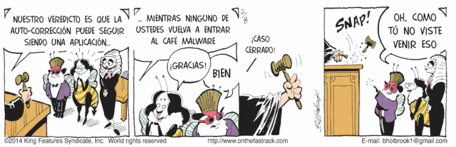 Illustration OCR: OHCOMO TÚ NO VISTE MENTRAS NINGUNO DE NUESTRO VEREDICTO ES QUE LA AUTO-CORRECCIÓN PUEDE SEGUIR SIENDO UNA APLICACIÓN. 8USTEDES VUELVA A ENTRAR AL CAFÉ MALWARE SNAP! CASO CERRADO! VENIR ESO IGRACIAS! BIEN 02014 King Features SyndicateInc. World rights reserved http://www.onthefastrack.com E-mail: bholbrook1@gmail.com OHCOMO TÚ NO VISTE MENTRAS NINGUNO DE NUESTRO VEREDICTO ES QUE LA AUTO-CORRECCIÓN PUEDE SEGUIR SIENDO UNA APLICACIÓN. 8USTEDES VUELVA A ENTRAR AL CAFÉ MALWARE SNAP! CASO CERRADO! VENIR ESO IGRACIAS! BIEN 02014 King Features SyndicateInc. World rights reserved http://www.onthefastrack.com E-mail: bholbrook1@gmail.com