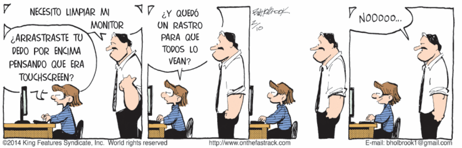 Job OCR: NECESITO LIMPIAR MI MONITOR V ¿Y QUEDÓ ON RASTRO Y NOD00. ¿ARRASTRASTE TU DEDO POR ENCIMA PARA QUE TODOS LO PENSANDO QUE ERA VEAN? TOUCHSCREEN? @2014 King Features SyndicateInc. World rights reserved http://www.anthefastrack.com E-mail: bholbroak1@gmail.com NECESITO LIMPIAR MI MONITOR V ¿Y QUEDÓ ON RASTRO Y NOD00. ¿ARRASTRASTE TU DEDO POR ENCIMA PARA QUE TODOS LO PENSANDO QUE ERA VEAN? TOUCHSCREEN? @2014 King Features SyndicateInc. World rights reserved http://www.anthefastrack.com E-mail: bholbroak1@gmail.com