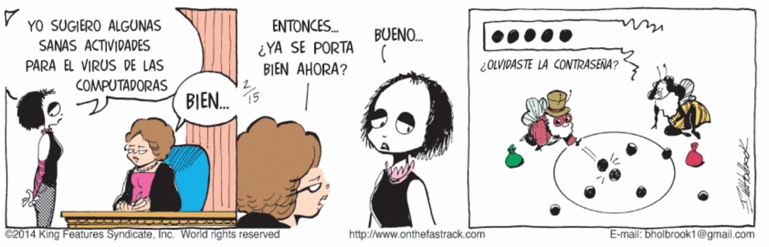 Drawing OCR: YO SUGIERO ALGUNAS ????NCES. ¿YA SE PORTA BIEN AHORA? BUENO. SANAS ACTIVIDADES PARA EL VIRUS DE LAS ¿OLVIDASTE LA CONTRASENA? COMPUTADORAS BIEN. C2014 King Features SyndicateInc. World rights reserved http://www.onthefastrack.com E-mail: bhollbrook1@gmail.com YO SUGIERO ALGUNAS ????NCES. ¿YA SE PORTA BIEN AHORA? BUENO. SANAS ACTIVIDADES PARA EL VIRUS DE LAS ¿OLVIDASTE LA CONTRASENA? COMPUTADORAS BIEN. C2014 King Features SyndicateInc. World rights reserved http://www.onthefastrack.com E-mail: bhollbrook1@gmail.com