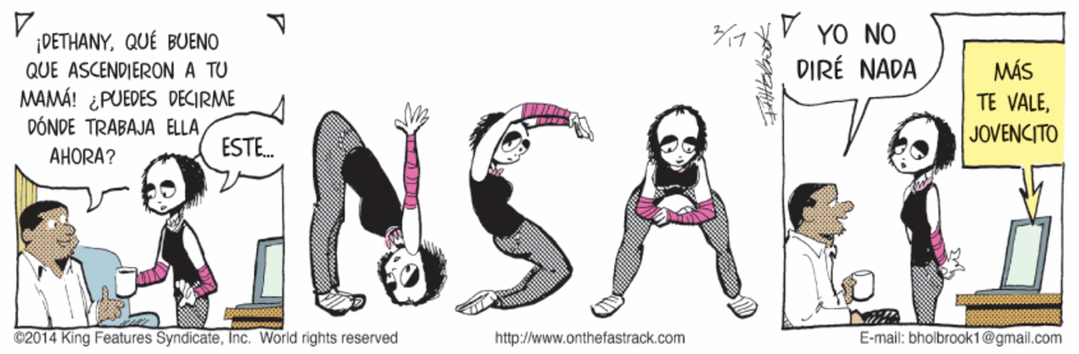 Illustration OCR: V YO NO DIRÉ NADA ¡DETHANYQUÉ BUENO MÁS TE VALEQUE ASCENDIERON A TU 3NSA MAMÁ! ¿PUEDES DECIRME DÓNDE TRABAJA ELLA JOVENCITO ESTE. AHORA? ©2014 King Features SyndicateInc. World rights reserved http://www.onthefastrack.com E-mail: bholbraok1@gmail.com V YO NO DIRÉ NADA ¡DETHANYQUÉ BUENO MÁS TE VALEQUE ASCENDIERON A TU 3NSA MAMÁ! ¿PUEDES DECIRME DÓNDE TRABAJA ELLA JOVENCITO ESTE. AHORA? ©2014 King Features SyndicateInc. World rights reserved http://www.onthefastrack.com E-mail: bholbraok1@gmail.com