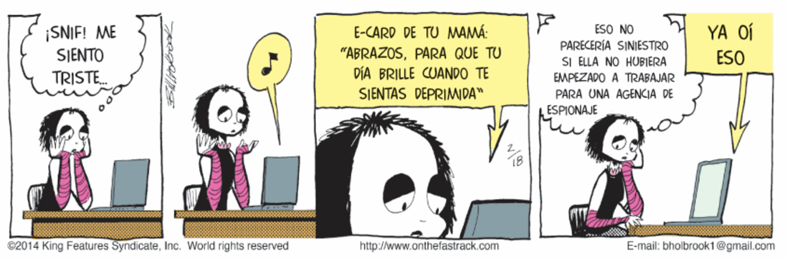 Sharing OCR: ESO NO PARECERÍA SINIESTRO SI ELLA NO HUBIERA EMPEZADO A TRABAJAR PARA UNA AGENCIA DE ESPIONAJE YA OÍ ¡SNIF! ME SIENTO E-CARD DE TU MAMÁ: "ABRAZOSPARA QUE TU DÍA BRILLE CUANDO TE SIENTAS DEPRIMIDA" ESO TRISTE. ©2014 King Features SyndicateInc. World rights reserved http://www.onthefastrack.com E-mail: bholbraok1@gmail.com ESO NO PARECERÍA SINIESTRO SI ELLA NO HUBIERA EMPEZADO A TRABAJAR PARA UNA AGENCIA DE ESPIONAJE YA OÍ ¡SNIF! ME SIENTO E-CARD DE TU MAMÁ: "ABRAZOSPARA QUE TU DÍA BRILLE CUANDO TE SIENTAS DEPRIMIDA" ESO TRISTE. ©2014 King Features SyndicateInc. World rights reserved http://www.onthefastrack.com E-mail: bholbraok1@gmail.com